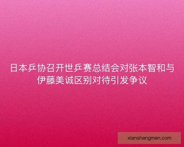 日本乒协召开世乒赛总结会对张本智和与伊藤美诚区别对待引发争议