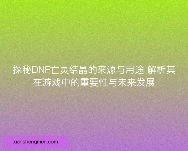 探秘DNF亡灵结晶的来源与用途 解析其在游戏中的重要性与未来发展