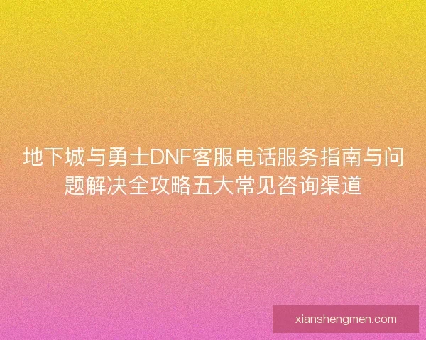 地下城与勇士DNF客服电话服务指南与问题解决全攻略五大常见咨询渠道