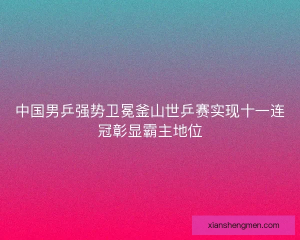 中国男乒强势卫冕釜山世乒赛实现十一连冠彰显霸主地位