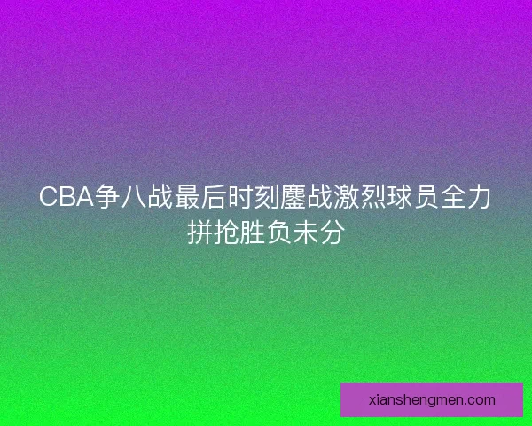 CBA争八战最后时刻鏖战激烈球员全力拼抢胜负未分