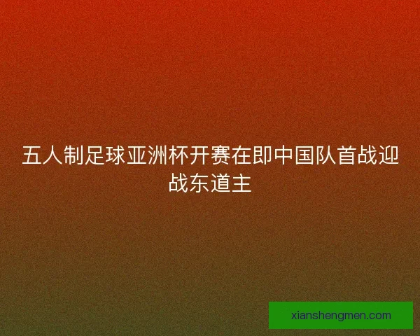 五人制足球亚洲杯开赛在即中国队首战迎战东道主