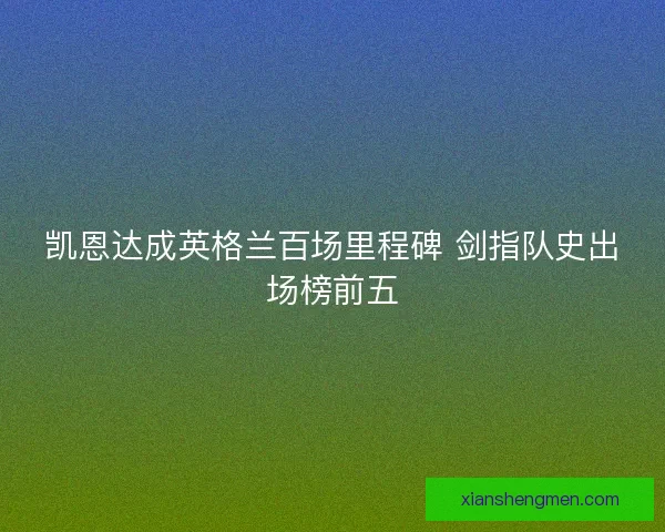 凯恩达成英格兰百场里程碑 剑指队史出场榜前五