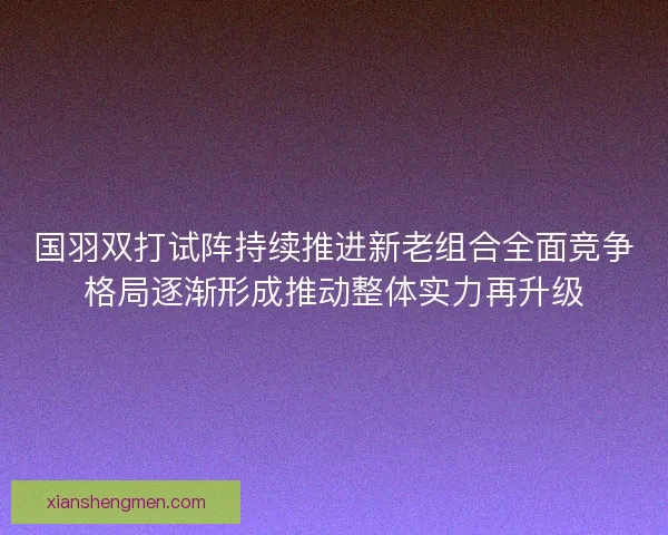 国羽双打试阵持续推进新老组合全面竞争格局逐渐形成推动整体实力再升级