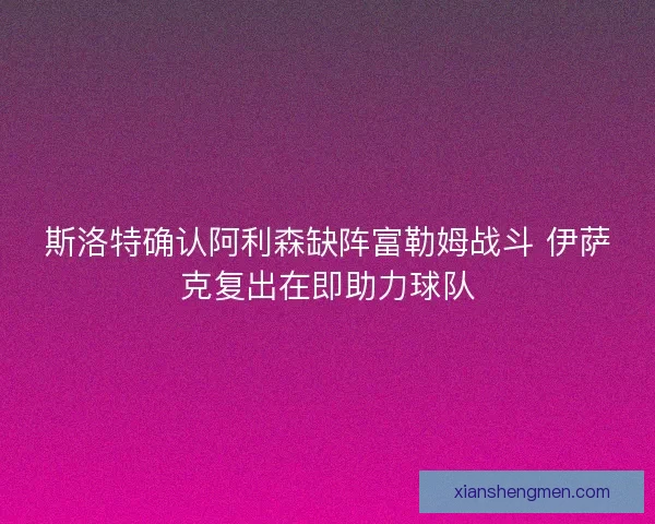 斯洛特确认阿利森缺阵富勒姆战斗 伊萨克复出在即助力球队 斯洛特确认阿利森缺阵富勒姆战斗 伊萨克复出在即助力球队