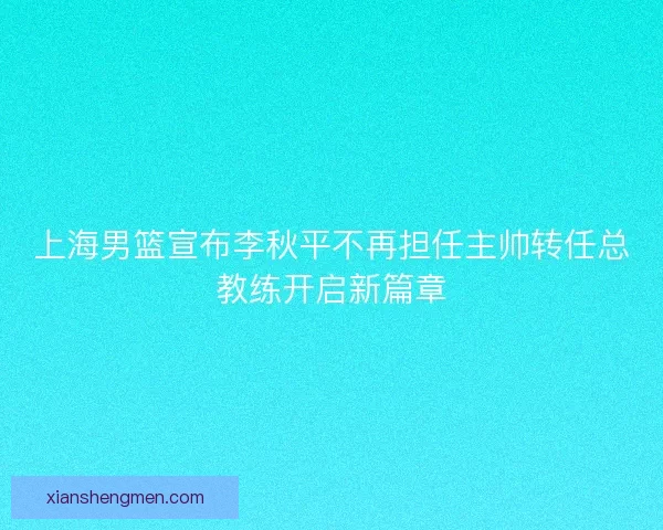 上海男篮宣布李秋平不再担任主帅转任总教练开启新篇章