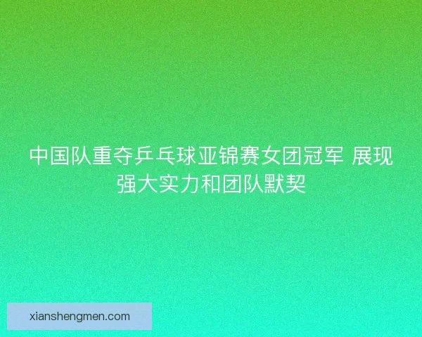 中国队重夺乒乓球亚锦赛女团冠军 展现强大实力和团队默契 中国队重夺乒乓球亚锦赛女团冠军 展现强大实力和团队默契