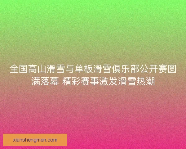 全国高山滑雪与单板滑雪俱乐部公开赛圆满落幕 精彩赛事激发滑雪热潮