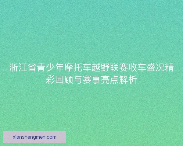 浙江省青少年摩托车越野联赛收车盛况精彩回顾与赛事亮点解析