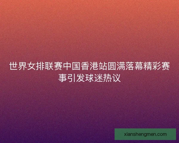 世界女排联赛中国香港站圆满落幕精彩赛事引发球迷热议