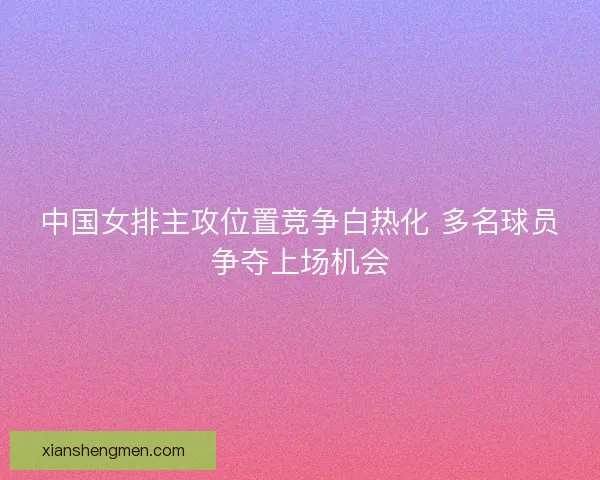 中国女排主攻位置竞争白热化 多名球员争夺上场机会 中国女排主攻位置竞争白热化 多名球员争夺上场机会