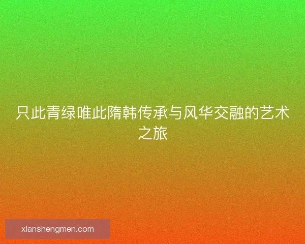 只此青绿唯此隋韩传承与风华交融的艺术之旅 只此青绿唯此隋韩传承与风华交融的艺术之旅