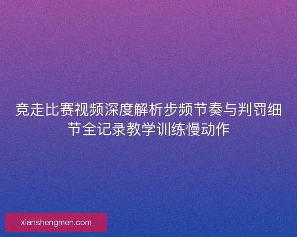 竞走比赛视频深度解析步频节奏与判罚细节全记录教学训练慢动作