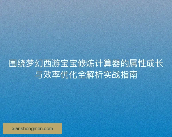 围绕梦幻西游宝宝修炼计算器的属性成长与效率优化全解析实战指南