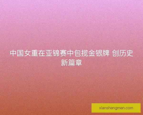 中国女重在亚锦赛中包揽金银牌 创历史新篇章