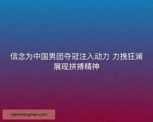 信念为中国男团夺冠注入动力 力挽狂澜展现拼搏精神