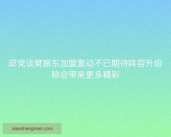 邱党谈樊振东加盟激动不已期待阵容升级称会带来更多精彩