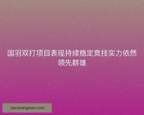 国羽双打项目表现持续稳定竞技实力依然领先群雄 国羽双打项目表现持续稳定竞技实力依然领先群雄