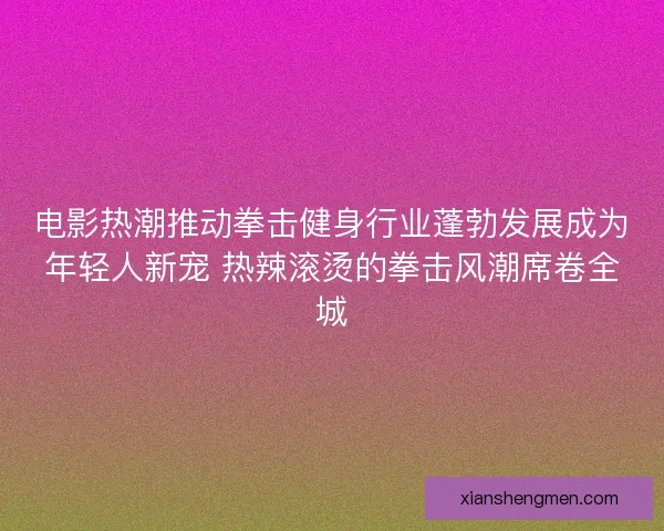 电影热潮推动拳击健身行业蓬勃发展成为年轻人新宠 热辣滚烫的拳击风潮席卷全城 电影热潮推动拳击健身行业蓬勃发展成为年轻人新宠 热辣滚烫的拳击风潮席卷全城