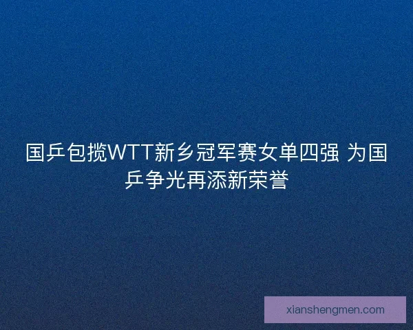 国乒包揽WTT新乡冠军赛女单四强 为国乒争光再添新荣誉 国乒包揽WTT新乡冠军赛女单四强 为国乒争光再添新荣誉