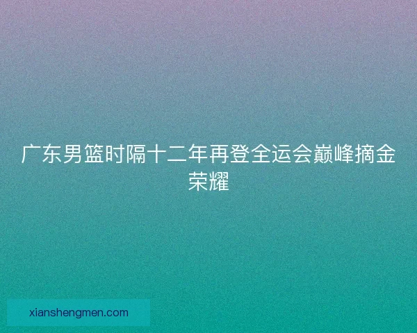 广东男篮时隔十二年再登全运会巅峰摘金荣耀 广东男篮时隔十二年再登全运会巅峰摘金荣耀