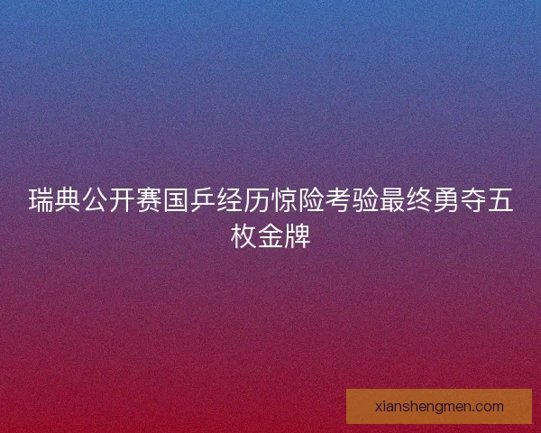 瑞典公开赛国乒经历惊险考验最终勇夺五枚金牌 瑞典公开赛国乒经历惊险考验最终勇夺五枚金牌