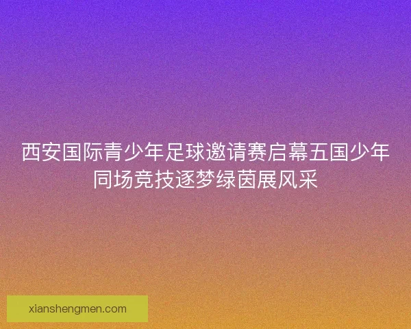 西安国际青少年足球邀请赛启幕五国少年同场竞技逐梦绿茵展风采 西安国际青少年足球邀请赛启幕五国少年同场竞技逐梦绿茵展风采